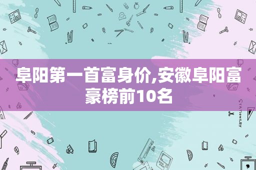 阜阳第一首富身价,安徽阜阳富豪榜前10名