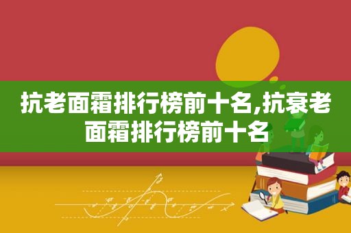 抗老面霜排行榜前十名,抗衰老面霜排行榜前十名