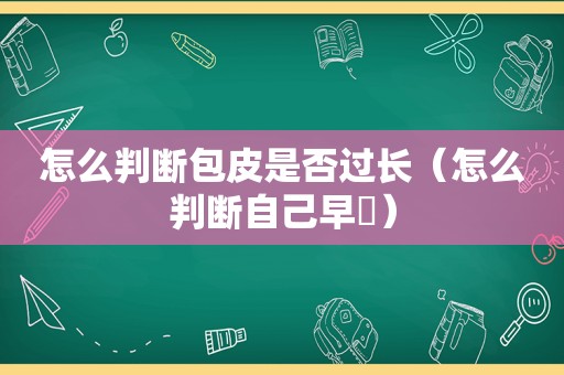 怎么判断包皮是否过长（怎么判断自己早迣）