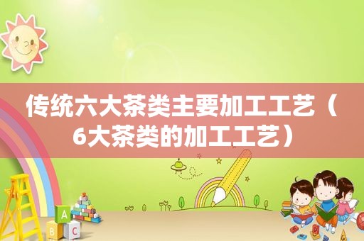 传统六大茶类主要加工工艺（6大茶类的加工工艺）