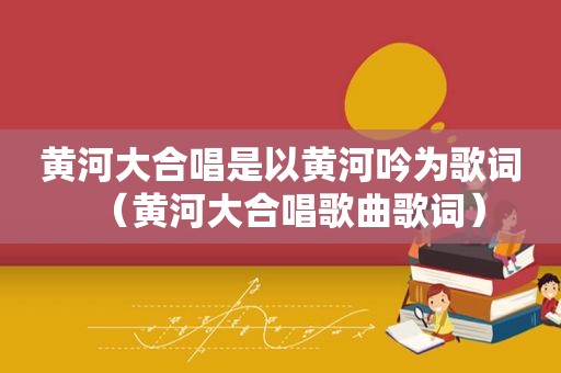 黄河大合唱是以黄河吟为歌词（黄河大合唱歌曲歌词）