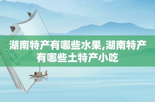 湖南特产有哪些水果,湖南特产有哪些土特产小吃