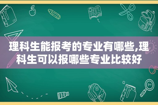 理科生能报考的专业有哪些,理科生可以报哪些专业比较好