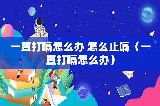 一直打嗝怎么办 怎么止嗝（一直打嗝怎么办）