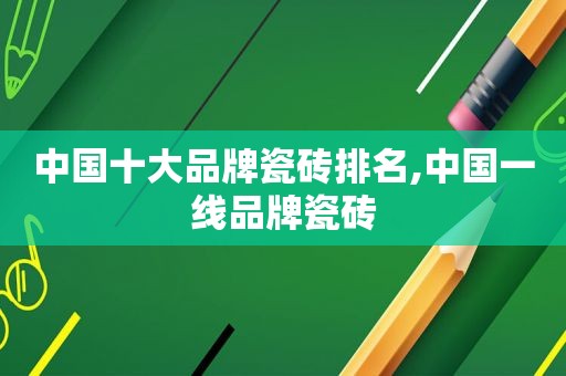 中国十大品牌瓷砖排名,中国一线品牌瓷砖