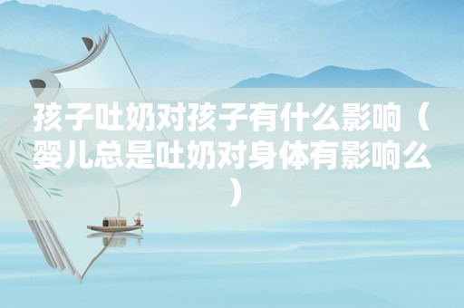 孩子吐奶对孩子有什么影响（婴儿总是吐奶对身体有影响么）