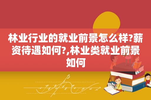 林业行业的就业前景怎么样?薪资待遇如何?,林业类就业前景如何