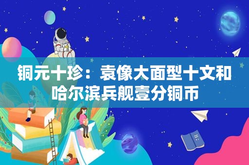 铜元十珍：袁像大面型十文和哈尔滨兵舰壹分铜币