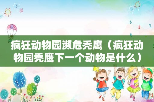 疯狂动物园濒危秃鹰（疯狂动物园秃鹰下一个动物是什么）
