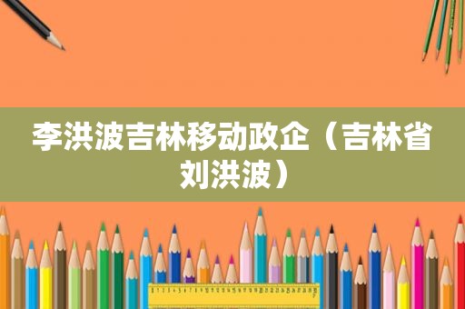 李洪波吉林移动政企（吉林省刘洪波）