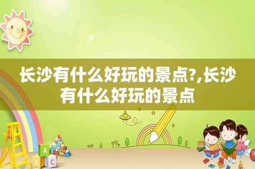 长沙有什么好玩的景点?,长沙有什么好玩的景点