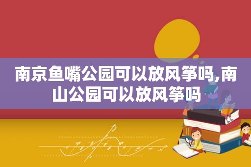 南京鱼嘴公园可以放风筝吗,南山公园可以放风筝吗
