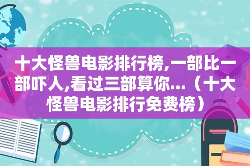 十大怪兽电影排行榜,一部比一部吓人,看过三部算你...（十大怪兽电影排行免费榜）