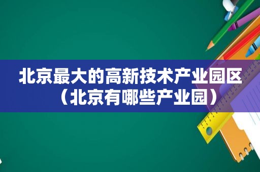北京最大的高新技术产业园区（北京有哪些产业园）