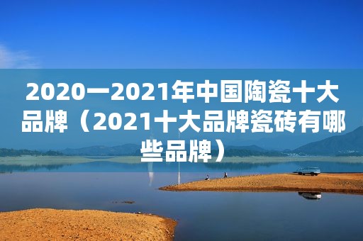 2020一2021年中国陶瓷十大品牌（2021十大品牌瓷砖有哪些品牌）