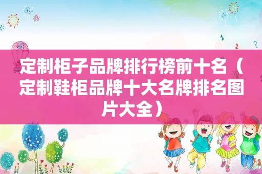 定制柜子品牌排行榜前十名（定制鞋柜品牌十大名牌排名图片大全）