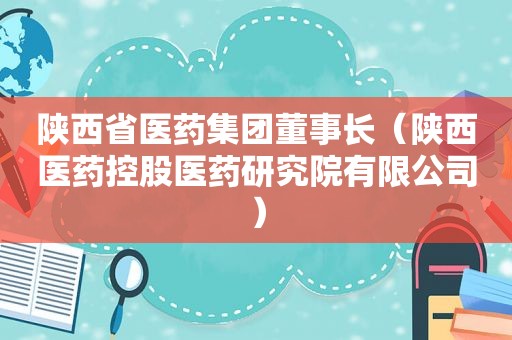 陕西省医药集团董事长（陕西医药控股医药研究院有限公司）