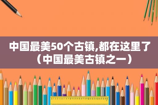 中国最美50个古镇,都在这里了（中国最美古镇之一）