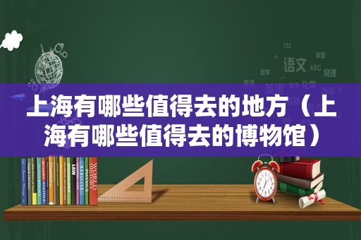 上海有哪些值得去的地方（上海有哪些值得去的博物馆）