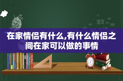 在家情侣有什么,有什么情侣之间在家可以做的事情