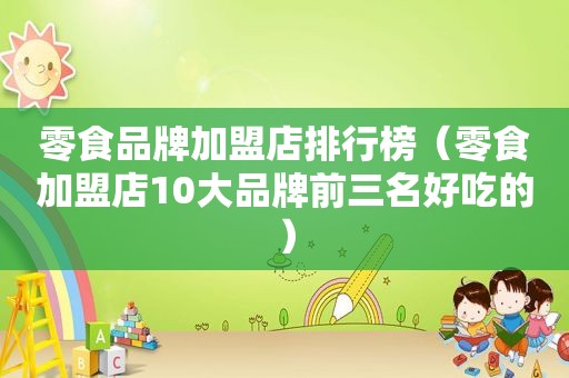 零食品牌加盟店排行榜（零食加盟店10大品牌前三名好吃的）