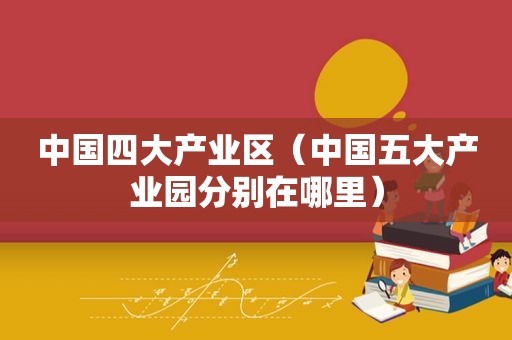 中国四大产业区（中国五大产业园分别在哪里）