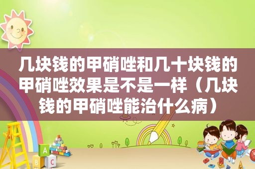 几块钱的甲硝唑和几十块钱的甲硝唑效果是不是一样（几块钱的甲硝唑能治什么病）