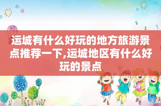 运城有什么好玩的地方旅游景点推荐一下,运城地区有什么好玩的景点