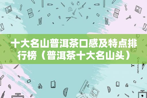 十大名山普洱茶口感及特点排行榜（普洱茶十大名山头）