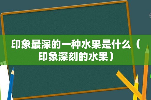 印象最深的一种水果是什么（印象深刻的水果）