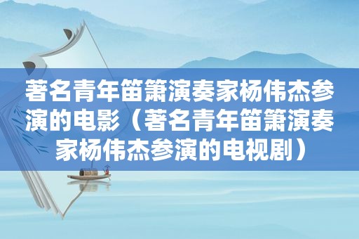 著名青年笛箫演奏家杨伟杰参演的电影（著名青年笛箫演奏家杨伟杰参演的电视剧）