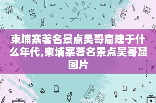 柬埔寨著名景点吴哥窟建于什么年代,柬埔寨著名景点吴哥窟图片