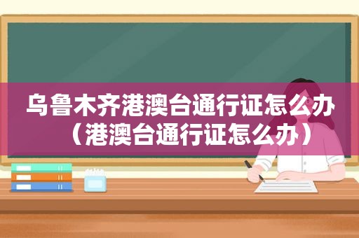 乌鲁木齐港澳台通行证怎么办（港澳台通行证怎么办）
