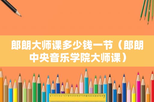 郎朗大师课多少钱一节（郎朗中央音乐学院大师课）