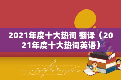 2021年度十大热词 翻译（2021年度十大热词英语）