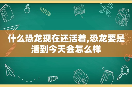 什么恐龙现在还活着,恐龙要是活到今天会怎么样