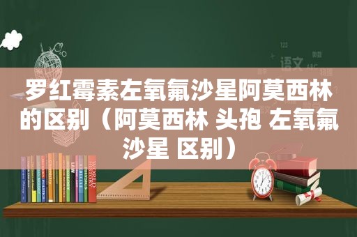 罗红霉素左氧氟沙星阿莫西林的区别（阿莫西林 头孢 左氧氟沙星 区别）