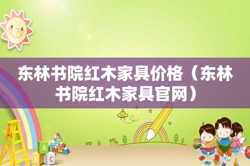 东林书院红木家具价格（东林书院红木家具官网）