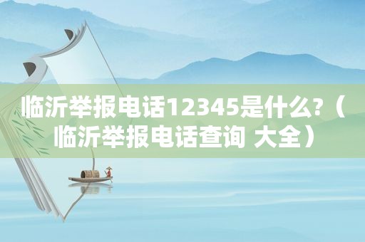 临沂举报电话12345是什么?（临沂举报电话查询 大全）
