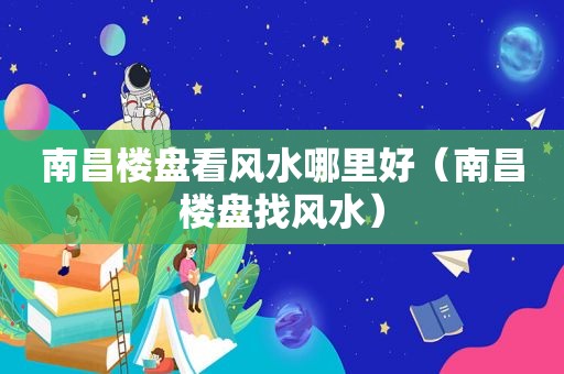 南昌楼盘看风水哪里好（南昌楼盘找风水）