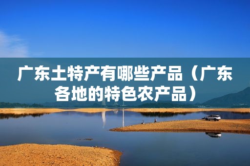 广东土特产有哪些产品（广东各地的特色农产品）