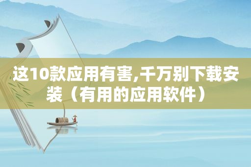 这10款应用有害,千万别下载安装（有用的应用软件）