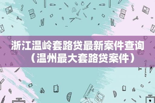 浙江温岭套路贷最新案件查询（温州最大套路贷案件）