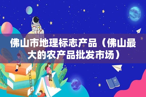 佛山市地理标志产品（佛山最大的农产品批发市场）