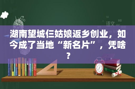 湖南望城仨姑娘返乡创业，如今成了当地“新名片”，凭啥？