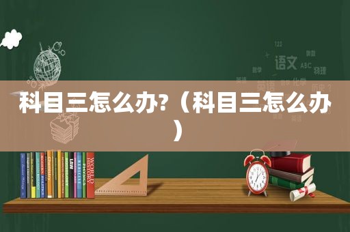 科目三怎么办?（科目三怎么办）