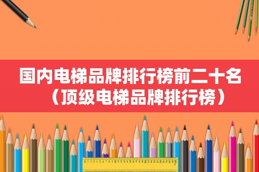 国内电梯品牌排行榜前二十名（顶级电梯品牌排行榜）