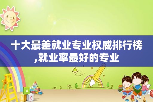 十大最差就业专业权威排行榜,就业率最好的专业