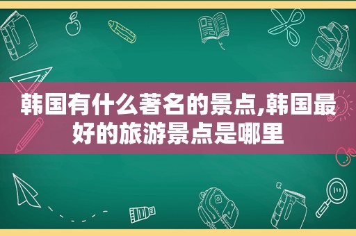 韩国有什么著名的景点,韩国最好的旅游景点是哪里