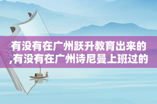 有没有在广州跃升教育出来的,有没有在广州诗尼曼上班过的